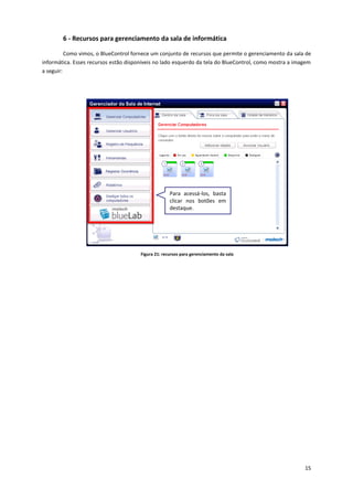 15
6 - Recursos para gerenciamento da sala de informática
Como vimos, o BlueControl fornece um conjunto de recursos que permite o gerenciamento da sala de
informática. Esses recursos estão disponíveis no lado esquerdo da tela do BlueControl, como mostra a imagem
a seguir:
Figura 21: recursos para gerenciamento da sala
Para acessá-los, basta
clicar nos botões em
destaque.
 
