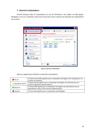 16
7 - Gerenciar computadores
Permite visualizar todos os computadores da sala de informática e seu estado: se estão ligados,
desligados ou em uso. O professor utiliza esse recurso para iniciar o processo de liberação dos computadores
aos usuários.
Figura 22: gerenciar computadores
Observe a legenda para identificar o estado dos computadores:
O ícone em vermelho significa que o computador está ligado e em utilização por um
usuário no momento.
O ícone amarelo significa que o computador está ligado e foi liberado para um
usuário e aguarda a mesmo utilizá-lo.
O ícone verde significa que o computador está ligado, mas não está em uso ou
aguardando usuário. Ele se encontra disponível para
O ícone preto significa que o computador está desligado.
 