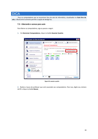 18
DICA
Para os computadores que se encontram fora da sala de informática, visualizados na Guia fora da
sala, o BlueControl somente permite a opção de desligá-los.
7.2 - Liberando o acesso para aula
Para liberar os computadores, siga os passos a seguir:
1. Em Gerenciar Computadores, clique no botão Associar Usuário;
Figura 24: associar usuário
2. Realize a busca do professor que será associado aos computadores. Para isso, digite seu número
do RF e clique no botão Buscar.
 