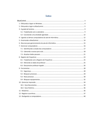 Índice
BlueControl.............................................................................................................................................. 3
1 - Efetuando o logon no Windows....................................................................................................... 4
2 - Efetuando o login no BlueControl.................................................................................................... 5
3 - A grade de horários.......................................................................................................................... 9
3.1 - Trabalhando com o calendário ................................................................................................. 9
3.2 - Cancelando uma atividade agendada..................................................................................... 12
4 - Ligando os demais computadores da sala de informática............................................................. 12
5 - Encerrando o BlueControl.............................................................................................................. 14
6 - Recursos para gerenciamento da sala de informática................................................................... 15
7 - Gerenciar computadores ............................................................................................................... 16
7.1 - Identificando o estado dos computadores ............................................................................. 17
7.2 - Liberando o acesso para aula.................................................................................................. 18
7.3 - Atualizar dados pessoais......................................................................................................... 21
8 - Registro de Frequência .................................................................................................................. 23
8.1 - Trabalhando com o Registro de Frequência ........................................................................... 25
8.2 - Alterando os dados do professor............................................................................................ 25
8.3 - Desconectar professor logado................................................................................................ 26
9 - Ferramentas................................................................................................................................... 28
9.1 - Segurança................................................................................................................................ 28
9.2 - Bloquear processos................................................................................................................. 29
9.3 - Novo processo ........................................................................................................................ 30
9.4 - Bloquear equipamentos.......................................................................................................... 32
10 - Gerenciar impressão.................................................................................................................... 34
10.1 - Guia Documentos.................................................................................................................. 34
10.2 - Guia Histórico........................................................................................................................ 36
11 - Relatórios..................................................................................................................................... 36
12 - Registrar ocorrência..................................................................................................................... 37
13 - Desligando os computadores....................................................................................................... 40
 