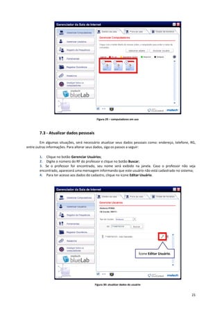 21
Figura 29 – computadores em uso
7.3 - Atualizar dados pessoais
Em algumas situações, será necessário atualizar seus dados pessoais como: endereço, telefone, RG,
entre outras informações. Para alterar seus dados, siga os passos a seguir:
1. Clique no botão Gerenciar Usuários;
2. Digite o número do RF do professor e clique no botão Buscar;
3. Se o professor for encontrado, seu nome será exibido na janela. Caso o professor não seja
encontrado, aparecerá uma mensagem informando que este usuário não está cadastrado no sistema;
4. Para ter acesso aos dados do cadastro, clique no ícone Editar Usuário.
Figura 30: atualizar dados do usuário
Ícone Editar Usuário.
 