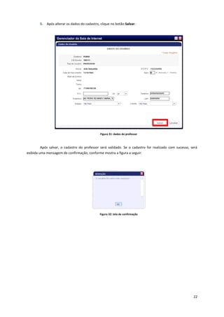 22
5. Após alterar os dados do cadastro, clique no botão Salvar.
Figura 31: dados do professor
Após salvar, o cadastro do professor será validado. Se o cadastro for realizado com sucesso, será
exibida uma mensagem de confirmação, conforme mostra a figura a seguir:
Figura 32: tela de confirmação
 