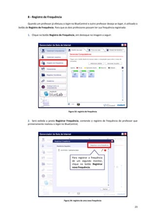 23
8 - Registro de Frequência
Quando um professor já efetuou o login no BlueControl e outro professor deseja se logar, é utilizado o
botão de Registro de Frequência. Para que os dois professores possam ter sua frequência registrada:
1. Clique no botão Registro de Frequência, em destaque na imagem a seguir:
Figura 33: registro de frequência
2. Será exibida a janela Registrar Frequência, contendo o registro de frequência do professor que
primeiramente realizou o login no BlueControl;
Figura 34: registro de uma nova frequência
Para registrar a frequência
de um segundo monitor,
clique no botão Registrar
nova frequência.
 