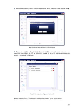 24
3. Para efetivar o registro, o outro professor deverá digitar seu RF, sua senha e clicar no botão Entrar;
Figura 35: inserindo dados para registro de nova frequência
4. Ao efetuar o registro, as frequências do dia serão listadas. Com isso, todos os professores que
registraram sua presença na sala de informática naquele dia terão sua frequência contabilizada
durante a utilização do BlueControl.
Figura 36: lista dos professore logados no BlueControl
Pode-se editar ou excluir o professor que está logado no sistema. Veja as opções abaixo:
 