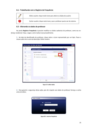 25
8.1 - Trabalhando com o Registro de Frequência
Editar usuário: clique neste ícone para alterar os dados do usuário
Excluir usuário: clique neste ícone, caso o professor queira sair do sistema.
8.2 - Alterando os dados do professor
Na janela Registrar Frequência é possível modificar os dados cadastrais do professor, como seu en-
dereço residencial. Veja, a seguir, como realizar esse procedimento.
1. Ao lado da identificação do professor, clique sobre o ícone representado por um lápis. Passe o
mouse sobre ele e verá sua descrição: Editar Usuário.
Figura 37: editar dados
2. Para garantir a segurança dessa ação, pois diz respeito aos dados do professor forneça a senha
antes de editar;
Figura 38 – encerrar frequência
 