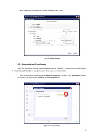 26
3. Após essa etapa, uma janela será exibida para edição dos dados:
Figura 39: dados do professor
8.3 - Desconectar professor logado
Assim que o professor finalizar suas atividades na sala de informática é importante que o seu registro
de frequência seja finalizado, ou seja, é necessário desconectá-lo do BlueControl.
1. Para se desconectar na mesma janela Registrar Frequência, clique no ícone Desconectar (símbolo
de subtração, ao lado do lápis, na frente do nome do professor):
Figura 40: se desconectando
 