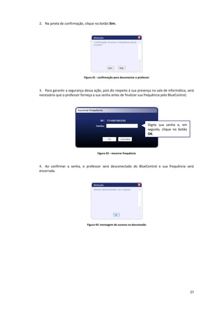 27
2. Na janela de confirmação, clique no botão Sim;
Figura 41 - confirmação para desconectar o professor
3. Para garantir a segurança dessa ação, pois diz respeito à sua presença na sala de informática, será
necessário que o professor forneça a sua senha antes de finalizar sua frequência pelo BlueControl;
Figura 42 – encerrar frequência
4. Ao confirmar a senha, o professor será desconectado do BlueControl e sua frequência será
encerrada.
Figura 43: mensagem de sucesso na desconexão
Digite sua senha e, em
seguida, clique no botão
OK.
 
