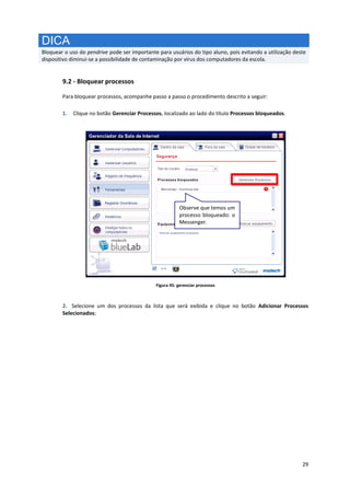 29
DICA
Bloquear o uso do pendrive pode ser importante para usuários do tipo aluno, pois evitando a utilização deste
dispositivo diminui-se a possibilidade de contaminação por vírus dos computadores da escola.
9.2 - Bloquear processos
Para bloquear processos, acompanhe passo a passo o procedimento descrito a seguir:
1. Clique no botão Gerenciar Processos, localizado ao lado do título Processos bloqueados.
Figura 45: gerenciar processos
2. Selecione um dos processos da lista que será exibida e clique no botão Adicionar Processos
Selecionados;
Observe que temos um
processo bloqueado: o
Messenger.
 