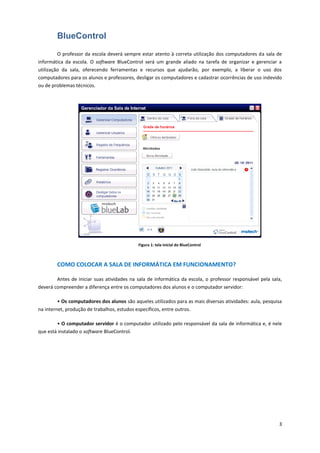 3
BlueControl
O professor da escola deverá sempre estar atento à correta utilização dos computadores da sala de
informática da escola. O software BlueControl será um grande aliado na tarefa de organizar e gerenciar a
utilização da sala, oferecendo ferramentas e recursos que ajudarão, por exemplo, a liberar o uso dos
computadores para os alunos e professores, desligar os computadores e cadastrar ocorrências de uso indevido
ou de problemas técnicos.
Figura 1: tela inicial do BlueControl
COMO COLOCAR A SALA DE INFORMÁTICA EM FUNCIONAMENTO?
Antes de iniciar suas atividades na sala de informática da escola, o professor responsável pela sala,
deverá compreender a diferença entre os computadores dos alunos e o computador servidor:
• Os computadores dos alunos são aqueles utilizados para as mais diversas atividades: aula, pesquisa
na internet, produção de trabalhos, estudos específicos, entre outros.
• O computador servidor é o computador utilizado pelo responsável da sala de informática e, é nele
que está instalado o software BlueControl.
 