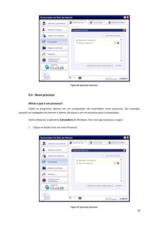 30
Figura 46: gerenciar processos
9.3 - Novo processo
Afinal o que é um processo?
Todos os programas abertos em um computador são entendidos como processos. Por exemplo,
quando um navegador de internet é aberto, ele passa a ser um processo para o computador.
Vamos bloquear o aplicativo Calculadora do Windows. Para isso siga os passos a seguir:
1. Clique no botão Criar um novo Processo;
Figura 47: gerenciar processos
 