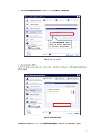 31
2. Na janela Criar Novo Processo, preencha os campos Nome e Programa;
Figura 48: criar novo processo
3. Clique no botão Salvar;
4. Na lista de processos aparecerá selecionada a calculadora. Clique no botão Adicionar Processos
Selecionados;
Figura 49: gerenciar processos
Agora a calculadora está na lista de Processos bloqueados, conforme mostra a figura a seguir:
No campo Programa, digite o
nome do arquivo executável
do aplicativo a ser bloqueado.
 