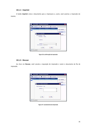 35
10.1.1 – Imprimir
O botão Imprimir envia o documento para a impressora e, assim, você autoriza a impressão do
mesmo.
Figura 56: confirmação de impressão
10.1.2 – Recusar
Ao clicar em Recusar, você cancela a requisição de impressão e exclui o documento da fila de
impressão.
Figura 57: cancelamento da impressão
 