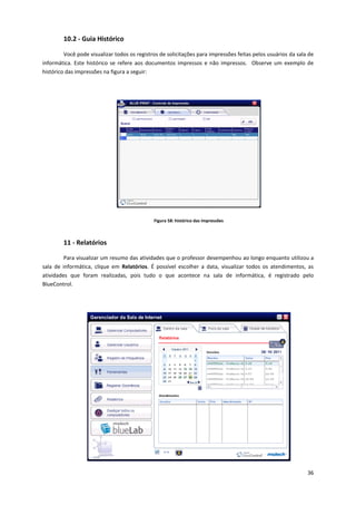 36
10.2 - Guia Histórico
Você pode visualizar todos os registros de solicitações para impressões feitas pelos usuários da sala de
informática. Este histórico se refere aos documentos impressos e não impressos. Observe um exemplo de
histórico das impressões na figura a seguir:
Figura 58: histórico das impressões
11 - Relatórios
Para visualizar um resumo das atividades que o professor desempenhou ao longo enquanto utilizou a
sala de informática, clique em Relatórios. É possível escolher a data, visualizar todos os atendimentos, as
atividades que foram realizadas, pois tudo o que acontece na sala de informática, é registrado pelo
BlueControl.
 