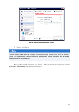 38
Figura 61: formulário para registrar uma nova ocorrência
3. Clique no botão Salvar.
DICA
Ao clicar no botão Salvar, é enviado um e-mail aos responsáveis pelas ocorrências nas escolas do Programa
Sala de Aula Digital para que as devidas providências sejam tomadas. Portanto, o professor deve encaminhar
uma ocorrência com muita seriedade!
Para consultar a lista de ocorrências e/ou verificar o status de uma ocorrência registrada, clique no
botão Status de Ocorrências, como mostra a figura a seguir:
 