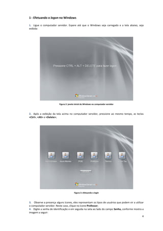 4
1 - Efetuando o logon no Windows
1. Ligue o computador servidor. Espere até que o Windows seja carregado e a tela abaixo, seja
exibida:
Figura 2: janela inicial do Windows no computador servidor
2. Após a exibição da tela acima no computador servidor, pressione ao mesmo tempo, as teclas
<Ctrl>, <Alt> e <Delete>;
Figura 3: efetuando o login
3. Observe a presença alguns ícones, eles representam os tipos de usuários que podem vir a utilizar
o computador servidor. Neste caso, clique no ícone Professor;
4. Digite a senha de identificação e em seguida na seta ao lado do campo Senha, conforme mostra a
imagem a seguir:
 