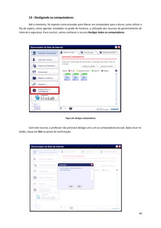 40
13 - Desligando os computadores
Até o momento, foi exposto como proceder para liberar um computador para o aluno, como utilizar a
fila de espera, como agendar atividades na grade de horários, a utilização dos recursos de gerenciamento de
internet e segurança. Para concluir, vamos conhecer o recurso Desligar todos os computadores.
Figura 64: desligar computadores
Com este recurso, o professor não precisará desligar um a um os computadores da sala. Após clicar no
botão, clique em Sim na janela de confirmação.
 
