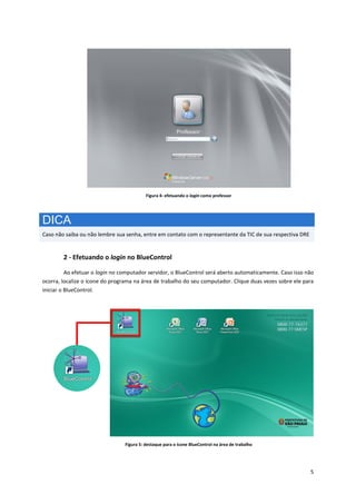 5
Figura 4: efetuando o login como professor
DICA
Caso não saiba ou não lembre sua senha, entre em contato com o representante da TIC de sua respectiva DRE
2 - Efetuando o login no BlueControl
Ao efetuar o login no computador servidor, o BlueControl será aberto automaticamente. Caso isso não
ocorra, localize o ícone do programa na área de trabalho do seu computador. Clique duas vezes sobre ele para
iniciar o BlueControl.
Figura 5: destaque para o ícone BlueControl na área de trabalho
 
