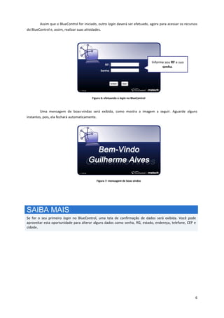 6
Assim que o BlueControl for iniciado, outro login deverá ser efetuado, agora para acessar os recursos
do BlueControl e, assim, realizar suas atividades.
Figura 6: efetuando o login no BlueControl
Uma mensagem de boas-vindas será exibida, como mostra a imagem a seguir. Aguarde alguns
instantes, pois, ela fechará automaticamente.
Figura 7: mensagem de boas vindas
SAIBA MAIS
Se for o seu primeiro login no BlueControl, uma tela de confirmação de dados será exibida. Você pode
aproveitar esta oportunidade para alterar alguns dados como senha, RG, estado, endereço, telefone, CEP e
cidade.
Informe seu RF e sua
senha.
 