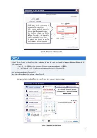 7
Figura 8: alterando os dados do usuário
DICA
O login do professor no BlueControl é o número de seu RF e sua senha são os quatro últimos dígitos do RF.
Veja o exemplo:
• Se o RF é 1112223, então deve ser digitado no campo de Login: 1112223.
• E a senha será: 2223, ou seja, composta pelos últimos 4 dígitos do RF.
Não se esqueça dessas informações!
Sem elas, não será possível utilizar o BlueControl!
Ao fazer o login no BlueControl, o professor terá acesso à tela principal:
Figura 9: tela inicial do BlueControl
Veja que, neste momento, é
possível alterar a senha.
Além disso, poderá também,
alterar seus dados cadastrais.
Ao finalizar, clique no botão
Salvar. Atenção – Só faça alte-
rações nos dados incorretos.
Se optar por trocar a senha,
anote-a para futuros acessos.
Se não tiver nenhum recado,
será exibida a janela de Grade
de horários.
 