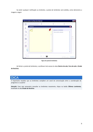 8
Se existir qualquer notificação ou lembrete, a janela de lembretes será exibida, como demonstra a
imagem a seguir:
Figura 10: janela de lembretes
Ao fechar a janela de lembretes, o professor terá acesso às abas Dentro da sala, Fora da sala e Grade
de Horários.
DICA
É importante ressaltar que os lembretes compõem um canal de comunicação entre a coordenação do
programa e o usuário!
Atenção! Caso seja necessário consultar os lembretes novamente, clique no botão Últimos Lembretes,
localizado na aba Grade de Horários.
 