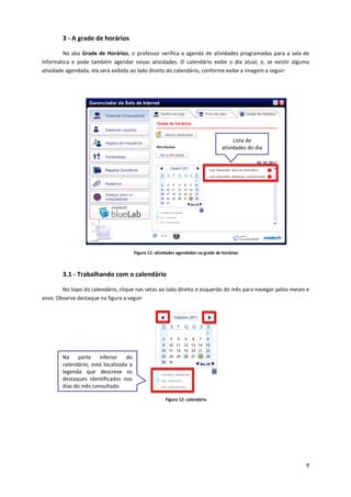 9
3 - A grade de horários
Na aba Grade de Horários, o professor verifica a agenda de atividades programadas para a sala de
informática e pode também agendar novas atividades. O calendário exibe o dia atual, e, se existir alguma
atividade agendada, ela será exibida ao lado direito do calendário, conforme exibe a imagem a seguir:
Figura 11: atividades agendadas na grade de horários
3.1 - Trabalhando com o calendário
No topo do calendário, clique nas setas ao lado direito e esquerdo do mês para navegar pelos meses e
anos. Observe destaque na figura a seguir
Figura 12: calendário
Lista de
atividades do dia
Na parte inferior do
calendário, está localizada a
legenda que descreve os
destaques identificados nos
dias do mês consultado.
 