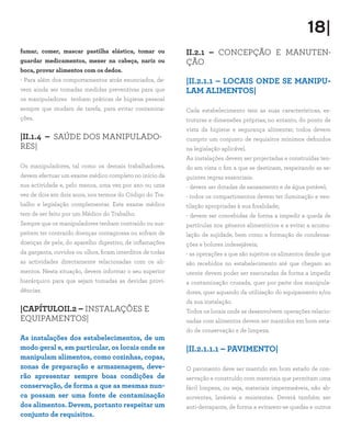 18|
fumar, comer, mascar pastilha elástica, tomar ou
guardar medicamentos, mexer na cabeça, nariz ou
boca, provar alimentos com os dedos.
- Para além dos comportamentos atrás enunciados, de-
vem ainda ser tomadas medidas preventivas para que
os manipuladores tenham práticas de higiene pessoal
sempre que mudam de tarefa, para evitar contamina-
ções.
|II.1.4 – SAÚDE DOS MANIPULADO-
RES|
Os manipuladores, tal como os demais trabalhadores,
devem efectuar um exame médico completo no início da
sua actividade e, pelo menos, uma vez por ano ou uma
vez de dois em dois anos, nos termos do Código do Tra-
balho e legislação complementar. Este exame médico
tem de ser feito por um Médico do Trabalho.
Sempre que os manipuladores tenham contraído ou sus-
peitem ter contraído doenças contagiosas ou sofram de
doenças de pele, do aparelho digestivo, de inflamações
da garganta, ouvidos ou olhos, ficam interditos de todas
as actividades directamente relacionadas com os ali-
mentos. Nesta situação, devem informar o seu superior
hierárquico para que sejam tomadas as devidas provi-
dências.
|CAPÍTULOII.2 – INSTALAÇÕES E
EQUIPAMENTOS|
As instalações dos estabelecimentos, de um
modo geral e, em particular, os locais onde se
manipulam alimentos, como cozinhas, copas,
zonas de preparação e armazenagem, deve-
rão apresentar sempre boas condições de
conservação, de forma a que as mesmas nun-
ca possam ser uma fonte de contaminação
dos alimentos. Devem, portanto respeitar um
conjunto de requisitos.
II.2.1 – CONCEPÇÃO E MANUTEN-
ÇÃO
|II.2.1.1 – LOCAIS ONDE SE MANIPU-
LAM ALIMENTOS|
Cada estabelecimento tem as suas características, es-
truturas e dimensões próprias; no entanto, do ponto de
vista da higiene e segurança alimentar, todos devem
cumprir um conjunto de requisitos mínimos definidos
na legislação aplicável.
As instalações devem ser projectadas e construídas ten-
do em vista o fim a que se destinam, respeitando as se-
guintes regras essenciais:
- devem ser dotadas de saneamento e de água potável;
- todos os compartimentos devem ter iluminação e ven-
tilação apropriadas à sua finalidade;
- devem ser concebidas de forma a impedir a queda de
partículas nos géneros alimentícios e a evitar a acumu-
lação de sujidade, bem como a formação de condensa-
ções e bolores indesejáveis;
- as operações a que são sujeitos os alimentos desde que
são recebidos no estabelecimento até que chegam ao
utente devem poder ser executadas de forma a impedir
a contaminação cruzada, quer por parte dos manipula-
dores, quer aquando da utilização do equipamento e/ou
da sua instalação.
Todos os locais onde se desenvolvem operações relacio-
nadas com alimentos devem ser mantidos em bom esta-
do de conservação e de limpeza.
|II.2.1.1.1 – PAVIMENTO|
O pavimento deve ser mantido em bom estado de con-
servação e construído com materiais que permitam uma
fácil limpeza, ou seja, materiais impermeáveis, não ab-
sorventes, laváveis e resistentes. Deverá também ser
anti-derrapante, de forma a evitarem-se quedas e outros
 