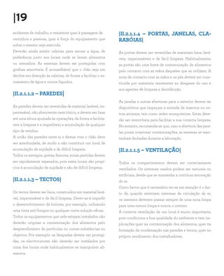 |19
acidentes de trabalho, e resistente quer à passagem de
carrinhos e pessoas, quer à força do equipamento que
sobre o mesmo seja exercida.
Deverão ainda existir caleiras para escoar a água, de
preferência junto aos locais onde se lavem alimentos
ou utensílios. As mesmas devem ser protegidas com
grelhas amovíveis. É aconselhável que o chão seja em
declive em direcção às caleiras, de forma a facilitar o es-
coamento de água e outros líquidos.
|II.2.1.1.2 – PAREDES|
As paredes devem ser revestidas de material lavável, im-
permeável, não absorvente nem tóxico, e devem ser lisas
até uma altura ajustada às operações, de forma a facilita-
rem a limpeza e a impedirem a acumulação de qualquer
tipo de resíduo.
A união das paredes entre si e destas com o chão deve
ser arredondada, de modo a não constituir um local de
acumulação de sujidade e de difícil limpeza.
Todos os estragos, gretas, fissuras, zonas partidas devem
ser rapidamente reparados, pois estes locais são propí-
cios à acumulação de sujidade e são de difícil limpeza.
|II.2.1.1.3 – TECTOS|
Os tectos devem ser lisos, construídos em material lavá-
vel, impermeável e de fácil limpeza. Dever-se-á impedir
o desenvolvimento de bolores, por exemplo, utilizando
uma tinta anti-fungos ou qualquer outra solução eficaz.
Todos os equipamentos que nele estejam instalados não
deverão originar a contaminação dos alimentos pelo
desprendimento de partículas ou outras substâncias ou
objectos. Por exemplo: as lâmpadas devem ser protegi-
das, os electrocutores não deverão ser instalados por
cima dos locais onde habitualmente se manipulem ali-
mentos.
|II.2.1.1.4 – PORTAS, JANELAS, CLA-
RABÓIAS|
As portas devem ser revestidas de materiais lisos, lavá-
veis, impermeáveis e de fácil limpeza. Habitualmente,
as portas são uma fonte de contaminação de alimentos
pelo contacto com as mãos daqueles que as utilizam. A
zona de contacto com as mãos e os pés deverá ser cons-
tituída por materiais resistentes ao desgaste do uso e
aos agentes de limpeza e desinfecção.
As janelas e outras aberturas para o exterior devem ter
dispositivos que impeçam a entrada de insectos ou ou-
tros animais, tais como redes mosquiteiras. Estas deve-
rão ser removíveis para facilitar a sua correcta limpeza.
No entanto, recomenda-se que, caso a abertura das jane-
las possa ocasionar contaminações, as mesmas se man-
tenham fechadas durante a laboração.
|II.2.1.1.5 – VENTILAÇÃO|
Todos os compartimentos devem ser correctamente
ventilados. Os sistemas usados podem ser naturais ou
artificiais, desde que se mantenha a contínua renovação
do ar.
Outro factor que é necessário ter-se em atenção é o fac-
to de, quando existirem sistemas de circulação de ar,
os mesmos deverem passar sempre de uma zona limpa
para uma menos limpa e nunca o inverso.
A correcta ventilação de um local é muito importante,
pois condiciona a boa qualidade do ambiente e tem im-
plicações quer na contaminação dos alimentos, quer na
formação de condensação nas paredes e tectos, quer no
próprio rendimento dos trabalhadores.
 