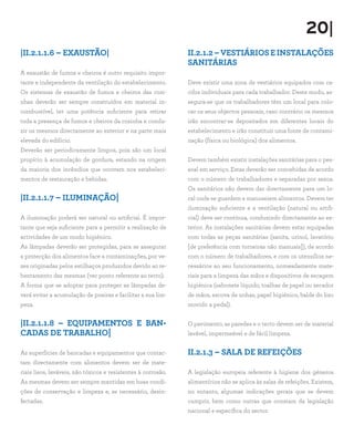 20|
|II.2.1.1.6 – EXAUSTÃO|
A exaustão de fumos e cheiros é outro requisito impor-
tante e independente da ventilação do estabelecimento.
Os sistemas de exaustão de fumos e cheiros das cozi-
nhas deverão ser sempre construídos em material in-
combustível, ter uma potência suficiente para retirar
toda a presença de fumos e cheiros da cozinha e condu-
zir os mesmos directamente ao exterior e na parte mais
elevada do edifício.
Deverão ser periodicamente limpos, pois são um local
propício à acumulação de gordura, estando na origem
da maioria dos incêndios que ocorrem nos estabeleci-
mentos de restauração e bebidas.
|II.2.1.1.7 – ILUMINAÇÃO|
A iluminação poderá ser natural ou artificial. É impor-
tante que seja suficiente para a permitir a realização de
actividades de um modo higiénico.
As lâmpadas deverão ser protegidas, para se assegurar
a protecção dos alimentos face a contaminações, por ve-
zes originadas pelos estilhaços produzidos devido ao re-
bentamento das mesmas (ver ponto referente ao tecto).
A forma que se adoptar para proteger as lâmpadas de-
verá evitar a acumulação de poeiras e facilitar a sua lim-
peza.
|II.2.1.1.8 – EQUIPAMENTOS E BAN-
CADAS DE TRABALHO|
As superfícies de bancadas e equipamentos que contac-
tam directamente com alimentos devem ser de mate-
riais lisos, laváveis, não tóxicos e resistentes à corrosão.
As mesmas devem ser sempre mantidas em boas condi-
ções de conservação e limpeza e, se necessário, desin-
fectadas.
II.2.1.2 – VESTIÁRIOS E INSTALAÇÕES
SANITÁRIAS
Deve existir uma zona de vestiários equipados com ca-
cifos individuais para cada trabalhador. Deste modo, as-
segura-se que os trabalhadores têm um local para colo-
car os seus objectos pessoais, caso contrário os mesmos
irão encontrar-se depositados em diferentes locais do
estabelecimento e irão constituir uma fonte de contami-
nação (física ou biológica) dos alimentos.
Devem também existir instalações sanitárias para o pes-
soal em serviço. Estas deverão ser concebidas de acordo
com o número de trabalhadores e separadas por sexos.
Os sanitários não devem dar directamente para um lo-
cal onde se guardem e manuseiem alimentos. Devem ter
iluminação suficiente e a ventilação (natural ou artifi-
cial) deve ser contínua, conduzindo directamente ao ex-
terior. As instalações sanitárias devem estar equipadas
com todas as peças sanitárias (sanita, urinol, lavatório
[de preferência com torneiras não manuais]), de acordo
com o número de trabalhadores, e com os utensílios ne-
cessários ao seu funcionamento, nomeadamente mate-
riais para a limpeza das mãos e dispositivos de secagem
higiénica (sabonete líquido, toalhas de papel ou secador
de mãos, escova de unhas, papel higiénico, balde do lixo
movido a pedal).
O pavimento, as paredes e o tecto devem ser de material
lavável, impermeável e de fácil limpeza.
II.2.1.3 – SALA DE REFEIÇÕES
A legislação europeia referente à higiene dos géneros
alimentícios não se aplica às salas de refeições. Existem,
no entanto, algumas indicações gerais que se devem
cumprir, bem como outras que constam da legislação
nacional e específica do sector.
 