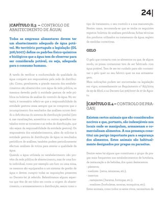 24|
|CAPÍTULO II.3 – CONTROLO DE
ABASTECIMENTO DE ÁGUA|
Todas as empresas alimentares devem ter
um abastecimento adequado de água potá-
vel. No território português a legislação (DL
306/2007) define os padrões físico-químicos
e biológicos que a água tem de observar para
ser considerada potável, ou seja, adequada
para o consumo humano.
A tarefa de verificar a conformidade da qualidade da
água compete aos responsáveis pela rede de distribui-
ção. Como, geralmente, a grande maioria dos estabele-
cimentos são abastecidos com água da rede pública, os
mesmos deverão pedir à entidade gestora da rede pú-
blica os boletins de análise do controlo da água. No en-
tanto, é necessário referir-se que a responsabilidade da
entidade gestora cessa sempre que se comprove que o
incumprimento dos resultados das análises ocorre devi-
do a deficiências do sistema de distribuição predial (isto
é, nas canalizações, acessórios ou outros aparelhos ins-
talados entre as torneiras e as redes de distribuição, que
não sejam da responsabilidade da entidade gestora). Os
responsáveis dos estabelecimentos, além de solicitar à
entidade gestora de distribuição de água os resultados
periódicos de análises, também podem periodicamente
efectuar análises de rotina para atestar a qualidade da
água.
Quando a água utilizada no estabelecimento não pro-
vém da rede pública de abastecimento, mas de uma fon-
te individual, como por exemplo um furo ou uma mina,
os mesmos são equiparados a um sistema de gestão de
água e devem cumprir todas as imposições presentes
no Decreto-lei já referido. Relembramos alguns aspec-
tos que têm de ser tidos em conta: a origem do abaste-
cimento, o armazenamento e distribuição, assim como o
tipo de tratamento, o seu controlo e a sua manutenção.
Nestes casos, recomenda-se que se tenha os seguintes
registos: boletins de análises periódicas; fichas técnicas
dos produtos utilizados no tratamento da água; registo
de medidas correctivas.
GELO
O gelo que contacta com os alimentos ou que, de algum
modo, os possa contaminar tem de ser fabricado com
água potável. Tem de ser ter cuidado para não contami-
nar o gelo quer no seu fabrico quer na sua armazena-
gem.
Mais indicações podem ser encontradas na legislação
em vigor, nomeadamente no Regulamento nº 852/2004
de 29 de Abril, e no Decreto-Lei 306/2007 de 27 de Agos-
to.
|CAPÍTULOII.4–CONTROLODEPRA-
GAS|
Existem certos animais que são considerados
nocivos e que, portanto, são indesejáveis nos
locais onde se manipulam, armazenam e co-
mercializam alimentos. A sua presença cons-
titui um perigo importante para a segurança
dos alimentos. Estes animais são habitual-
mente designados por pragas ou parasitas.
Dentre estes há alguns que constituem o grupo de pra-
gas mais frequentes nos estabelecimentos de hotelaria,
de restauração e de bebidas, dos quais destacamos:
- pássaros;
- roedores (ratos, ratazanas, etc.);
- insectos:
. rastejantes ( baratas, formigas, etc.);
. voadores (borboletas, moscas, mosquitos, etc).
Estes animais, como todos os seres vivos, necessitam de
 