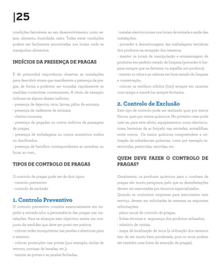|25
condições favoráveis ao seu desenvolvimento, como se-
jam: alimento, humidade, calor. Todas estas condições
podem ser facilmente encontradas nos locais onde se
manipulam alimentos.
INDÍCIOS DA PRESENÇA DE PRAGAS
É de primordial importância observar as instalações
para descobrir sinais que manifestem a presença de pra-
gas, de forma a poderem ser tomadas rapidamente as
medidas correctivas convenientes. A título de exemplo
indicam-se alguns desses indícios:
- presença de dejectos, ovos, larvas, pêlos de animais;
- presença de cadáveres de animais;
- cheiros inusuais;
- presença de pegadas ou outros indícios da passagem
de pragas;
- presença de embalagens ou outros acessórios roídos
ou danificados;
- presença de barulhos correspondentes ao arranhar, ao
bicar, ao roer…
TIPOS DE CONTROLO DE PRAGAS
O controlo de pragas pode ser de dois tipos:
- controlo preventivo
- controlo de exclusão
1. Controlo Preventivo
O controlo preventivo consiste essencialmente em im-
pedir a entrada e/ou a permanência das pragas nas ins-
talações. Para se alcançar este objectivo, existe um con-
junto de medidas que deve ser posto em prática:
- colocar redes mosquiteiras nas janelas e aberturas para
o exterior;
- colocar protecções nas portas (por exemplo, molas de
retorno, cortinas de lamelas, etc.);
- manter as portas e as janelas fechadas;
- instalar electrocutores nos locais de entrada e saída das
instalações;
- proceder à descartonagem das embalagens terciárias
dos produtos na recepção dos mesmos;
- manter os locais de manipulação e armazenagem de
produtos em perfeito estado de limpeza (proceder à lim-
peza sempre que se derrame ou espalhe um produto);
- manter os ralos e as caleiras em bom estado de limpeza
e conservação;
- colocar os resíduos sólidos (lixo) sempre em caixotes
com tampa e mantê-los sempre fechados.
2. Controlo de Exclusão
Este tipo de controlo pode ser realizado quer por meios
físicos, quer por meios químicos. No primeiro caso pode
usar-se, para este efeito, equipamentos como electrocu-
tores, barreiras de ar forçado nas entradas, armadilhas,
entre outros. Os meios químicos compreendem a uti-
lização de substâncias químicas, como por exemplo in-
secticidas, pesticidas, raticidas, etc.
QUEM DEVE FAZER O CONTROLO DE
PRAGAS?
Geralmente, os produtos químicos para o combate de
pragas são muito perigosos, pelo que as desinfestações
devem ser executadas por técnicos especializados.
Quando se contratam empresas para executarem este
serviço, devem ser solicitadas às mesmas as seguintes
informações:
- plano anual de controlo de pragas;
- fichas técnicas e segurança dos produtos utilizados;
- relatório de visitas;
- mapa de localização de iscos (a utilização dos mesmos
tem de ser muito bem ponderada, pois os iscos podem
ser também uma fonte de atracção de pragas).
 