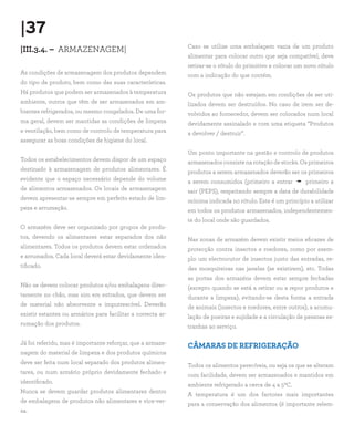 |37
|III.3.4. – ARMAZENAGEM|
As condições de armazenagem dos produtos dependem
do tipo de produto, bem como das suas características.
Há produtos que podem ser armazenados à temperatura
ambiente, outros que têm de ser armazenados em am-
bientes refrigerados, ou mesmo congelados. De uma for-
ma geral, devem ser mantidas as condições de limpeza
e ventilação, bem como de controlo de temperatura para
assegurar as boas condições de higiene do local.
Todos os estabelecimentos devem dispor de um espaço
destinado à armazenagem de produtos alimentares. É
evidente que o espaço necessário depende do volume
de alimentos armazenados. Os locais de armazenagem
devem apresentar-se sempre em perfeito estado de lim-
peza e arrumação.
O armazém deve ser organizado por grupos de produ-
tos, devendo os alimentares estar separados dos não
alimentares. Todos os produtos devem estar ordenados
e arrumados. Cada local deverá estar devidamente iden-
tificado.
Não se devem colocar produtos e/ou embalagens direc-
tamente no chão, mas sim em estrados, que devem ser
de material não absorvente e imputrescível. Deverão
existir estantes ou armários para facilitar a correcta ar-
rumação dos produtos.
Já foi referido, mas é importante reforçar, que a armaze-
nagem do material de limpeza e dos produtos químicos
deve ser feita num local separado dos produtos alimen-
tares, ou num armário próprio devidamente fechado e
identificado.
Nunca se devem guardar produtos alimentares dentro
de embalagens de produtos não alimentares e vice-ver-
sa.
Caso se utilize uma embalagem vazia de um produto
alimentar para colocar outro que seja compatível, deve
retirar-se o rótulo do primitivo e colocar um novo rótulo
com a indicação do que contém.
Os produtos que não estejam em condições de ser uti-
lizados devem ser destruídos. No caso de irem ser de-
volvidos ao fornecedor, devem ser colocados num local
devidamente assinalado e com uma etiqueta ”Produtos
a devolver / destruir”.
Um ponto importante na gestão e controlo de produtos
armazenadosconsistenarotaçãodestocks.Osprimeiros
produtos a serem armazenados deverão ser os primeiros
a serem consumidos (primeiro a entrar - primeiro a
sair (PEPS), respeitando sempre a data de durabilidade
mínima indicada no rótulo. Este é um princípio a utilizar
em todos os produtos armazenados, independentemen-
te do local onde são guardados.
Nas zonas de armazém devem existir meios eficazes de
protecção contra insectos e roedores, como por exem-
plo um electrocutor de insectos junto das entradas, re-
des mosquiteiras nas janelas (se existirem), etc. Todas
as portas dos armazéns devem estar sempre fechadas
(excepto quando se está a retirar ou a repor produtos e
durante a limpeza), evitando-se desta forma a entrada
de animais (insectos e roedores, entre outros), a acumu-
lação de poeiras e sujidade e a circulação de pessoas es-
tranhas ao serviço.
CÂMARAS DE REFRIGERAÇÃO
Todos os alimentos perecíveis, ou seja os que se alteram
com facilidade, devem ser armazenados e mantidos em
ambiente refrigerado a cerca de 4 a 50C.
A temperatura é um dos factores mais importantes
para a conservação dos alimentos (é importante relem-
 