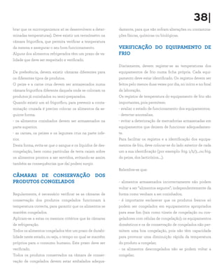 38|
brar que os microrganismos só se desenvolvem a deter-
minadas temperaturas). Deve existir um termómetro na
câmara frigorífica, que permita verificar a temperatura
da mesma e assegurar o seu bom funcionamento.
Alguns dos alimentos refrigerados têm um prazo de va-
lidade que deve ser respeitado e verificado.
De preferência, devem existir câmaras diferentes para
os diferentes tipos de produtos.
O peixe e a carne crua devem ser armazenados numa
câmara frigorífica diferente daquela onde se colocam os
produtos já cozinhados ou semi-preparados.
Quando existir um só frigorífico, para prevenir a conta-
minação cruzada é preciso colocar os alimentos da se-
guinte forma:
- os alimentos cozinhados devem ser armazenados na
parte superior;
- as carnes, os peixes e os legumes crus na parte infe-
rior.
Desta forma, evita-se que o sangue e os líquidos de des-
congelação, bem como partículas de terra caiam sobre
os alimentos prontos a ser servidos, evitando-se assim
também as consequências que daí podem surgir.
CÂMARAS DE CONSERVAÇÃO DOS
PRODUTOS CONGELADOS
Regularmente, é necessário verificar se as câmaras de
conservação dos produtos congelados funcionam à
temperatura correcta, para garantir que os alimentos se
mantêm congelados.
Aplicam-se a estas os mesmos critérios que às câmaras
de refrigeração.
Todos os alimentos congelados têm um prazo de durabi-
lidade neste estado, ou seja, o tempo no qual se mantêm
próprios para o consumo humano. Este prazo deve ser
verificado.
Todos os produtos conservados na câmara de conser-
vação de congelados devem estar embalados adequa-
damente, para que não sofram alterações ou contamina-
ções físicas, químicas ou biológicas.
VERIFICAÇÃO DO EQUIPAMENTO DE
FRIO
Diariamente, devem registar-se as temperaturas dos
equipamentos de frio numa ficha própria. Cada equi-
pamento deve estar identificado. Os registos devem ser
feitos pelo menos duas vezes por dia, no início e no final
da laboração.
Os registos de temperatura do equipamento de frio são
importantes, pois permitem:
- avaliar o estado de funcionamento dos equipamentos;
- detectar anomalias;
- evitar a deterioração de mercadorias armazenadas em
equipamentos que deixem de funcionar adequadamen-
te.
Para facilitar os registos e a identificação dos equipa-
mentos de frio, deve colocar-se do lado exterior de cada
um a sua identificação (por exemplo: frig. 1/2/3…ou frig.
do peixe, dos lacticínios….).
Relembre-se que:
- alimentos armazenados incorrectamente não podem
voltar a ser “alimentos seguros”, independentemente da
forma como venham a ser cozinhados;
- é importante esclarecer que os produtos frescos só
podem ser congelados em equipamentos apropriados
para esse fim (tais como túneis de congelação ou con-
geladores com células de congelação); os equipamentos
domésticos e os de conservação de congelados não per-
mitem uma boa congelação, pois não têm capacidade
para provocar uma diminuição rápida da temperatura
do produto a congelar;
- os alimentos descongelados não se podem voltar a
congelar;
 