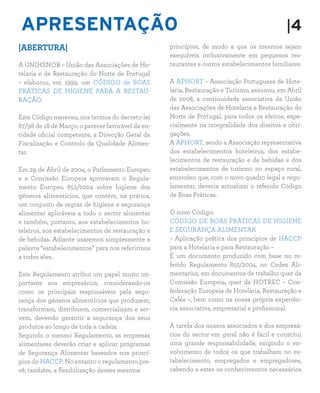 APRESENTAÇÃO |4
|ABERTURA|
A UNIHSNOR – União das Associações de Ho-
telaria e de Restauração do Norte de Portugal
– elaborou, em 1999, um CÓDIGO de BOAS
PRÁTICAS DE HIGIENE PARA A RESTAU-
RAÇÃO.
Este Código mereceu, nos termos do decreto-lei
67/98 de 18 de Março, o parecer favorável da en-
tidade oficial competente, a Direcção Geral da
Fiscalização e Controlo da Qualidade Alimen-
tar.
Em 29 de Abril de 2004, o Parlamento Europeu
e a Comissão Europeia aprovaram o Regula-
mento Europeu 852/2004 sobre higiene dos
géneros alimentícios, que contém, na prática,
um conjunto de regras de higiene e segurança
alimentar aplicáveis a todo o sector alimentar
e também, portanto, aos estabelecimentos ho-
teleiros, aos estabelecimentos de restauração e
de bebidas. Adiante usaremos simplesmente a
palavra “estabelecimentos” para nos referirmos
a todos eles.
Este Regulamento atribui um papel muito im-
portante aos empresários, considerando-os
como os principais responsáveis pela segu-
rança dos géneros alimentícios que produzem,
transformam, distribuem, comercializam e ser-
vem, devendo garantir a segurança dos seus
produtos ao longo de toda a cadeia.
Segundo o mesmo Regulamento, as empresas
alimentares deverão criar e aplicar programas
de Segurança Alimentar baseados nos princí-
pios do HACCP. No entanto o regulamento pre-
vê, também, a flexibilização desses mesmos
princípios, de modo a que os mesmos sejam
exequíveis inclusivamente em pequenos res-
taurantes e outros estabelecimentos familiares.
A APHORT – Associação Portuguesa de Hote-
laria, Restauração e Turismo, assumiu, em Abril
de 2008, a continuidade associativa da União
das Associações de Hotelaria e Restauração do
Norte de Portugal, para todos os efeitos, espe-
cialmente na integralidade dos direitos e obri-
gações.
A APHORT, sendo a Associação representativa
dos estabelecimentos hoteleiros, dos estabe-
lecimentos de restauração e de bebidas e dos
estabelecimentos de turismo no espaço rural,
entendeu que, com o novo quadro legal e regu-
lamentar, deveria actualizar o referido Código
de Boas Práticas.
O novo Código:
CÓDIGO DE BOAS PRÁTICAS DE HIGIENE
E SEGURANÇA ALIMENTAR
– Aplicação prática dos princípios de HACCP
para a Hotelaria e para Restauração –
É um documento produzido com base no re-
ferido Regulamento 852/2004, no Codex Ali-
mentarius, em documentos de trabalho quer da
Comissão Europeia, quer da HOTREC – Con-
federação Europeia de Hotelaria, Restauração e
Cafés –, bem como na nossa própria experiên-
cia associativa, empresarial e profissional.
A tarefa dos nossos associados e dos empresá-
rios do sector em geral não é fácil e constitui
uma grande responsabilidade, exigindo o en-
volvimento de todos os que trabalham no es-
tabelecimento, empregados e empregadores,
cabendo a estes os conhecimentos necessários
 
