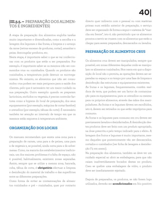 40|
|III.3.5. – PREPARAÇÃO DOS ALIMEN-
TOS E INGREDIENTES|
A etapa de preparação dos alimentos engloba tarefas
muito importantes e diversificadas, como a escolha e a
lavagem dos legumes e das frutas, a limpeza e o arranjo
da carne (retirar excesso de gorduras, cortar), amanhar o
peixe, descongelar produtos, etc.
Nesta etapa, é importante saber o que se vai confeccio-
nar com os produtos que estão a ser preparados. Por
exemplo, é importante saber se os mesmos irão ser con-
sumidos crus ou cozinhados. Quando os produtos são
cozinhados, a temperatura pode destruir os microrga-
nismos. No entanto, os alimentos que irão ser consu-
midos crus podem ser mais perigosos para a saúde dos
clientes, pelo que é necessário ter um maior cuidado na
sua preparação. Outro exemplo: quando se preparam
lacticínios, enchidos ou vegetais, é preciso controlar fac-
tores como a higiene do local de preparação, dos seus
equipamentos (por exemplo, máquina de cortar fiambre)
e utensílios (por exemplo, tábuas de corte). É necessário
também ter atenção ao intervalo de tempo em que os
mesmos estão expostos à temperatura ambiente.
ORGANIZAÇÃO DOS LOCAIS
Os manuais recomendam que exista uma zona para a
preparação de carnes, uma para a de peixes, uma para
a de vegetais e, se possível, ainda outra para a de sobre-
mesas. Como, na maioria dos estabelecimentos tradicio-
nais, um dos maiores problemas é a falta de espaço, não
é possível, habitualmente, existirem zonas separadas.
Assim, sempre que se utilize a mesma zona, bancada,
cuba, tábua de corte, é obrigatório efectuar a limpeza
e desinfecção do material de trabalho e das superfícies
entre as diferentes preparações.
Como forma de evitar as contaminações de alimen-
tos cozinhados e pré – cozinhados, quer por contacto
directo quer indirecto com o pessoal ou com matérias
primas num estádio anterior de preparação, o serviço
deve ser organizado de forma a seguir o sistema de “mar-
cha em frente”, isto é, não permitindo que os alimentos
prontos a servir se cruzem com os alimentos que estão a
chegar para serem preparados, descascados ou lavados.
PREPARAÇÃO DE ALIMENTOS CRUS
Os alimentos crus devem ser manipulados, sempre que
possível, em zonas diferentes daquelas onde se manipu-
lam os alimentos cozinhados. Nos casos em que a dispo-
sição do local não o permita, as operações devem ser se-
paradas no espaço e no tempo por uma fase de limpeza e
desinfecção das estruturas e equipamentos existentes.
As frutas e os legumes, frequentemente, contêm resí-
duos de terra, que podem ser um factor de contamina-
ção para os equipamentos, para os utensílios ou mesmo
para os próprios alimentos, através das mãos dos mani-
puladores. As frutas e os legumes devem ser escolhidos,
isto é, devem ser retirados os que estão impróprios para
consumo.
As frutas e os legumes para consumo em cru devem ser
previamente lavados e desinfectados. A desinfecção des-
tes produtos deve ser feita com um produto apropriado,
na dose prescrita e pelo tempo indicado para o efeito. A
lavagem dos frutos e legumes é muito importante, mes-
mo daqueles que posteriormente vão ser descascados,
cortados e cozinhados (ver ficha de lavagem e desinfec-
ção F3 em anexo).
Na preparação dos alimentos, também se deve ter um
cuidado especial ao abrir as embalagens, para que não
caiam inadvertidamente bocados destas no produto.
Caso se quebre uma embalagem de vidro, o produto
deve ser imediatamente rejeitado.
Depois de preparados, os produtos, se não forem logo
utilizados, deverão ser acondicionados em frio positivo
 