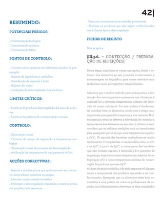 42|
RESUMINDO:
POTENCIAIS PERIGOS:
. Contaminação biológica
. Contaminação química
. Contaminação física
PONTOS DE CONTROLO:
. Contacto entre produtos em diferentes estados de pre-
paração
. Higiene de superfícies e utensílios
. Desinfecção de vegetais e fruta
. Higiene das mãos
. Condições de descongelação dos produtos
LIMITES CRÍTICOS:
. Ausência de produtos descongelados há mais de 24 ho-
ras
. Ausência de práticas de contaminação cruzada
CONTROLO:
. Observação visual
. Controlo do tempo de exposição à temperatura am-
biente
. Observação visual do processo de descongelação
. Verificação da temperatura do equipamento de frio
ACÇÕES CORRECTIVAS:
. Rejeitar a matéria-prima que tenha entrado em contac-
to com produtos químicos ou pragas
. Executar correctamente as tarefas
. Prolongar a descongelação separando a matéria-prima
em porções mais pequenas
. Executar correctamente as medidas preventivas
. Eliminar os produtos que não sejam confeccionados
nas 24 horas após a descongelação
FICHAS DE REGISTO
Não se aplica
|III.3.6. – CONFECÇÃO / PREPARA-
ÇÃO DE REFEIÇÕES|
Nesta etapa, englobam-se várias operações, desde o co-
zinhar dos alimentos ao seu posterior arrefecimento e
armazenagem no frigorífico, para serem servidos mais
tarde, bem como ao respectivo reaquecimento.
Sabemos que o melhor método para alcançarmos a des-
truição dos microrganismos presentes nos alimentos é
submetê-los a elevadas temperaturas durante um inter-
valo de tempo suficiente. Por este motivo, é fundamen-
tal cozinhar bem os alimentos, sendo esta a etapa mais
importante para garantir a segurança dos mesmos. Mui-
tos manuais técnicos referem a relevância de controlar a
temperatura dos alimentos no seu centro térmico e reco-
mendam que se realizem medições com um termómetro
para assegurar que se atingiu uma temperatura superior
a 650C. (A maioria das bactérias multiplicam-se muito
rapidamente à temperatura compreendida entre os 50C
e os 650C; a partir de 650C, a maior parte das bactérias
que não formam esporos é destruída.) Por questões de
segurança, sugerimos como temperatura máxima de re-
frigeração 50C e como temperatura mínima de conser-
vação de produtos quentes 650C.
Na hora de muito trabalho, é de todo impensável alguém
medir a temperatura dos produtos que estão a ser con-
feccionados. Assegurar que os alimentos estão bem co-
zinhados é uma prática de todos os profissionais de co-
zinha, que, habitualmente, observam os seus cozinhados
 