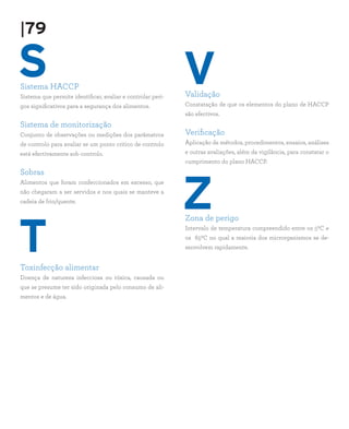 S
T
Sistema HACCP
Sistema que permite identificar, avaliar e controlar peri-
gos significativos para a segurança dos alimentos.
Sistema de monitorização
Conjunto de observações ou medições dos parâmetros
de controlo para avaliar se um ponto critico de controlo
está efectivamente sob controlo.
Sobras
Alimentos que foram confeccionados em excesso, que
não chegaram a ser servidos e nos quais se manteve a
cadeia de frio/quente.
Toxinfecção alimentar
Doença de natureza infecciosa ou tóxica, causada ou
que se presume ter sido originada pelo consumo de ali-
mentos e de água.
Validação
Constatação de que os elementos do plano de HACCP
são efectivos.
Verificação
Aplicação de métodos, procedimentos, ensaios, análises
e outras avaliações, além da vigilância, para constatar o
cumprimento do plano HACCP.
Zona de perigo
Intervalo de temperatura compreendido entre os 50C e
os 650C no qual a maioria dos microrganismos se de-
senvolvem rapidamente.
V
Z
|79
 