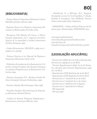 |BIBLIOGRAFIA|
- Araújo, Manuel, Segurança Alimentar, Lisboa,
Meribérica/Liber editores, 1997
- Baptista, Paulo et al., Higiene e Segurança Ali-
mentar na Restauração, Forvisão, 2005
- Bourgeos, C.M.; Mescle, J.F.; Zucca , J. Micro-
bioogia alimentaria, vol. I: aspectos microbio-
lógicos de la seguridad y calidad alimentaria,
Acribia, Zaragoza, 1994
- Codex Alimentarius- CAC/RCP 1-1969, rev. 3
(1997), rev 4 (2003)
- Esteves, Patricia et al., Manual de Higiene e
Segurança Alimentar, Inatel, 2003
- Fédération Européenne de la Restauration Col-
lective, Guide Européen des Bonnes Pratiques
en matière d’Hygiène pour la Restauration Col-
lective, 1994
- Ferreira, Gonçalves F.A. ; Moderna Saúde Pú-
blica, Fundação Calouste Gulbenkian, 1990
- Ferreira, Wanda, Microbiologia, Lidel, 1998
- Forsythe, Stephen, Microbiologia da Seguran-
ça Alimentar, Artmed Editora
- Guides de Bonnes Pratiques Hygièniques –
Restaurateur, Journaux Officiels- 2001
- Hazelwood, D. e MCLean, A.C., Hygiene.
Acomplete course for food handlers, 1ª edição,
Hodder  Stoughton, Ltd, MillRoad, Dunton
Green, Sevenoaks, Kent, Inglaterra
- UNIHSNOR – Código de Boas Práticas de Hi-
giene para a Restauração, UNIHSNOR, 2001
www.agenciaalimentar.pt
www.cfsan.fda.gov/mow/foodborn.html
www.food.gov.uk
http://ec.europa.eu/food/food/index_en.htm
|LEGISLAÇÃO APLICÁVEL|
- Decreto-Lei 168/97 de 4 de Julho, alterado pelo
Decreto-Lei 139/99 de 24 de Abril
- Decreto Regulamentar 38/97 de 25 de Setem-
bro, alterado pelo Decreto Regulamentar 4/99
de 1 de Abril
- Regulamento (CE) 852/2004 de 29 de Abril
- Regulamento (CE) 853/2004 de 29 de Abril
- Decreto-Lei n.º 147/2006 de 31 de Julho
- Decreto-Lei n.º 234/2007 de 11 de Junho
- Decreto-Lei n.º 306/2007 de 27 Agosto
- Decreto-Lei n.º 39/2008 de 07 Março
- NP 3293:2008
- NP 1524:1987
80|
 