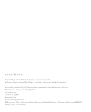 FICHA TÉCNICA:
Título: Código de Boas Práticas de Higiene e Segurança Alimentar
Aplicação dos princípios de HACCP para a Hotelaria e Restauração - edição Outubro 2008
Propriedade e edição: APHORT Associação Portuguesa de Hotelaria, Restauração e Turismo
Praça D. João I n.º 25, 4º Esq. 4000-295 Porto
www.aphort.com
Telefone: 22 3393760
Fax: 22 3393769
E-mail: correio@aphort.com
Elaborado por: Helena Mântua Carrelhas . Gabinete de Qualidade, Segurança Alimentar e Ambiente da APHORT.
Design. comni_www.comni.eu
 