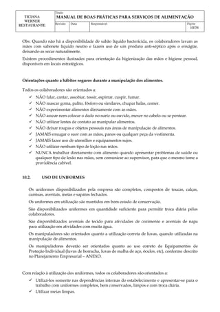 Titulo
MANUAL DE BOAS PRÁTICAS PARA SERVIÇOS DE ALIMENTAÇÃO
TICIANA
WERNER
RESTAURANTE Revisão Data Responsável Página
10/34
Obs: Quando não há a disponibilidade de sabão líquido bactericida, os colaboradores lavam as
mãos com sabonete líquido neutro e fazem uso de um produto anti-séptico após o enxágüe,
deixando-as secar naturalmente.
Existem procedimentos ilustrados para orientação da higienização das mãos e higiene pessoal,
disponíveis em locais estratégicos.
Orientações quanto a hábitos seguros durante a manipulação dos alimentos.
Todos os colaboradores são orientados a:
 NÃO falar, cantar, assobiar, tossir, espirrar, cuspir, fumar.
 NÃO mascar goma, palito, fósforo ou similares, chupar balas, comer.
 NÃO experimentar alimentos diretamente com as mãos.
 NÃO assoar nem colocar o dedo no nariz ou ouvido, mexer no cabelo ou se pentear.
 NÃO utilizar lentes de contato ao manipular alimentos.
 NÃO deixar roupas e objetos pessoais nas áreas de manipulação de alimentos.
 JAMAIS enxugar o suor com as mãos, panos ou qualquer peça da vestimenta.
 JAMAIS fazer uso de utensílios e equipamentos sujos.
 NÃO utilizar nenhum tipo de loção nas mãos.
 NUNCA trabalhar diretamente com alimento quando apresentar problemas de saúde ou
qualquer tipo de lesão nas mãos, sem comunicar ao supervisor, para que o mesmo tome a
providência cabível.
10.2. USO DE UNIFORMES
Os uniformes disponibilizados pela empresa são completos, compostos de toucas, calças,
camisas, aventais, meias e sapatos fechados.
Os uniformes em utilização são mantidos em bom estado de conservação.
São disponibilizados uniformes em quantidade suficiente para permitir troca diária pelos
colaboradores.
São disponibilizados aventais de tecido para atividades de cozimento e aventais de napa
para utilização em atividades com muita água.
Os manipuladores são orientados quanto a utilização correta de luvas, quando utilizadas na
manipulação de alimentos.
Os manipuladores deverão ser orientados quanto ao uso correto de Equipamentos de
Proteção Individual (luvas de borracha, luvas de malha de aço, óculos, etc), conforme descrito
no Planejamento Empresarial – ANEXO.
Com relação à utilização dos uniformes, todos os colaboradores são orientados a:
 Utilizá-los somente nas dependências internas do estabelecimento e apresentar-se para o
trabalho com uniformes completos, bem conservados, limpos e com troca diária.
 Utilizar meias limpas.
 