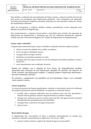 Titulo
MANUAL DE BOAS PRÁTICAS PARA SERVIÇOS DE ALIMENTAÇÃO
TICIANA
WERNER
RESTAURANTE Revisão Data Responsável Página
12/34
Para facilitar a realização dos procedimentos de forma correta, a empresa mantém em local de
fácil acesso um cronograma para higienização ambiental. Este cronograma está adequado,
incluindo procedimento, freqüência, produtos utilizados em cada operação e tempo de contato
dos desinfetantes utilizados.
Além do cronograma, a empresa também mantém procedimento escrito adequado para
diluição de produtos de higienização.
Para monitoramento, a empresa deverá adotar o formulário para controle das operações de
higienização de equipamentos e instalações que não são realizadas diariamente, seguindo
modelo anexado a este manual (Registro de Controle de Higienização de Equipamentos).
Louças, copos e utensílios
A higienização manual de louças, copos e utensílios é realizada conforme seqüência abaixo:
 retirar o excesso de sujidade e⁄ou recolher os resíduos;
 lavar com água e detergente neutro;
 enxaguar bem com água corrente;
 desinfetar com produtos químicos ou calor;
 enxaguar bem com água corrente no caso de utilização de produtos químicos, exceto o
álcool 70%;
 secar naturalmente, sem a utilização de panos.
Quanto aos cuidados com a máquina de lavar louças, são disponibilizados produtos
apropriados para realização de uma higienização adequada. Os utensílios são dispostos de
forma a permitir uma higienização completa. A máquina também é higienizada diariamente e
passa por manutenção periódica.
Os utensílios e equipamentos são guardados em local apropriado, limpo e seco, protegido
contra a poeira e insetos.
Caixas de gordura
As caixas de gordura são limpas regularmente, conforme a necessidade, através da utilização
de produtos apropriados para tal finalidade, ou seguindo as instruções abaixo:
 recolher toda a gordura utilizando uma pá exclusiva para este fim, garantindo a
retirada total da gordura, inclusive daquela aderida às paredes e tampas;
 esfregar com vassoura ou escova exclusiva para este fim, com água fervente e produto
desengordurante apropriado para esta finalidade;
 enxaguar bem, se possível, com água sob pressão;
 deixar escoar.
Reservatórios de água
A higienização dos reservatórios de água é realizada semestralmente ou sempre que
necessário, conforme o procedimento a seguir (fonte: Silva Junior, 2005):
 amarrar a bóia ou fechar o registro de entrada de água no reservatório;
 