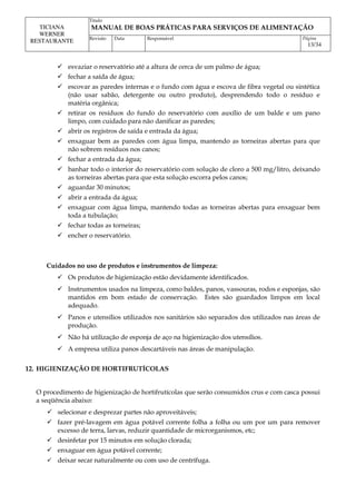 Titulo
MANUAL DE BOAS PRÁTICAS PARA SERVIÇOS DE ALIMENTAÇÃO
TICIANA
WERNER
RESTAURANTE Revisão Data Responsável Página
13/34
 esvaziar o reservatório até a altura de cerca de um palmo de água;
 fechar a saída de água;
 escovar as paredes internas e o fundo com água e escova de fibra vegetal ou sintética
(não usar sabão, detergente ou outro produto), desprendendo todo o resíduo e
matéria orgânica;
 retirar os resíduos do fundo do reservatório com auxílio de um balde e um pano
limpo, com cuidado para não danificar as paredes;
 abrir os registros de saída e entrada da água;
 enxaguar bem as paredes com água limpa, mantendo as torneiras abertas para que
não sobrem resíduos nos canos;
 fechar a entrada da água;
 banhar todo o interior do reservatório com solução de cloro a 500 mg/litro, deixando
as torneiras abertas para que esta solução escorra pelos canos;
 aguardar 30 minutos;
 abrir a entrada da água;
 enxaguar com água limpa, mantendo todas as torneiras abertas para enxaguar bem
toda a tubulação;
 fechar todas as torneiras;
 encher o reservatório.
Cuidados no uso de produtos e instrumentos de limpeza:
 Os produtos de higienização estão devidamente identificados.
 Instrumentos usados na limpeza, como baldes, panos, vassouras, rodos e esponjas, são
mantidos em bom estado de conservação. Estes são guardados limpos em local
adequado.
 Panos e utensílios utilizados nos sanitários são separados dos utilizados nas áreas de
produção.
 Não há utilização de esponja de aço na higienização dos utensílios.
 A empresa utiliza panos descartáveis nas áreas de manipulação.
12. HIGIENIZAÇÃO DE HORTIFRUTÍCOLAS
O procedimento de higienização de hortifrutícolas que serão consumidos crus e com casca possui
a seqüência abaixo:
 selecionar e desprezar partes não aproveitáveis;
 fazer pré-lavagem em água potável corrente folha a folha ou um por um para remover
excesso de terra, larvas, reduzir quantidade de microrganismos, etc;
 desinfetar por 15 minutos em solução clorada;
 enxaguar em água potável corrente;
 deixar secar naturalmente ou com uso de centrífuga.
 