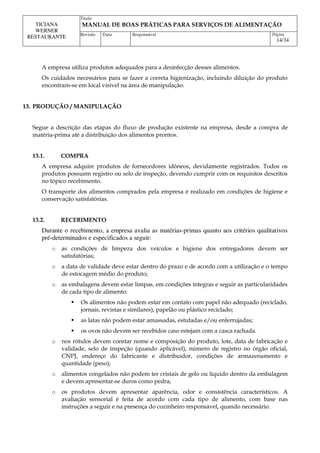 Titulo
MANUAL DE BOAS PRÁTICAS PARA SERVIÇOS DE ALIMENTAÇÃO
TICIANA
WERNER
RESTAURANTE Revisão Data Responsável Página
14/34
A empresa utiliza produtos adequados para a desinfecção desses alimentos.
Os cuidados necessários para se fazer a correta higienização, incluindo diluição do produto
encontram-se em local visível na área de manipulação.
13. PRODUÇÃO / MANIPULAÇÃO
Segue a descrição das etapas do fluxo de produção existente na empresa, desde a compra de
matéria-prima até a distribuição dos alimentos prontos.
13.1. COMPRA
A empresa adquire produtos de fornecedores idôneos, devidamente registrados. Todos os
produtos possuem registro ou selo de inspeção, devendo cumprir com os requisitos descritos
no tópico recebimento.
O transporte dos alimentos comprados pela empresa é realizado em condições de higiene e
conservação satisfatórias.
13.2. RECEBIMENTO
Durante o recebimento, a empresa avalia as matérias-primas quanto aos critérios qualitativos
pré-determinados e especificados a seguir:
o as condições de limpeza dos veículos e higiene dos entregadores devem ser
satisfatórias;
o a data de validade deve estar dentro do prazo e de acordo com a utilização e o tempo
de estocagem médio do produto;
o as embalagens devem estar limpas, em condições íntegras e seguir as particularidades
de cada tipo de alimento:
 Os alimentos não podem estar em contato com papel não adequado (reciclado,
jornais, revistas e similares), papelão ou plástico reciclado;
 as latas não podem estar amassadas, estufadas e/ou enferrujadas;
 os ovos não devem ser recebidos caso estejam com a casca rachada.
o nos rótulos devem constar nome e composição do produto, lote, data de fabricação e
validade, selo de inspeção (quando aplicável), número de registro no órgão oficial,
CNPJ, endereço do fabricante e distribuidor, condições de armazenamento e
quantidade (peso);
o alimentos congelados não podem ter cristais de gelo ou líquido dentro da embalagem
e devem apresentar-se duros como pedra;
o os produtos devem apresentar aparência, odor e consistência característicos. A
avaliação sensorial é feita de acordo com cada tipo de alimento, com base nas
instruções a seguir e na presença do cozinheiro responsável, quando necessário.
 
