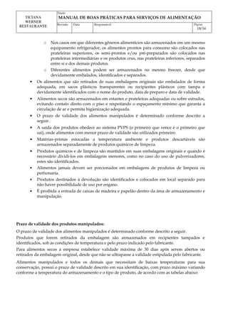 Titulo
MANUAL DE BOAS PRÁTICAS PARA SERVIÇOS DE ALIMENTAÇÃO
TICIANA
WERNER
RESTAURANTE Revisão Data Responsável Página
18/34
o Nos casos em que diferentes gêneros alimentícios são armazenados em um mesmo
equipamento refrigerador, os alimentos prontos para consumo são colocados nas
prateleiras superiores, os semi-prontos e/ou pré-preparados são colocados nas
prateleiras intermediárias e os produtos crus, nas prateleiras inferiores, separados
entre si e dos demais produtos.
o Diferentes alimentos podem ser armazenados no mesmo freezer, desde que
devidamente embalados, identificados e separados.
• Os alimentos que são retirados de suas embalagens originais são embalados de forma
adequada, em sacos plásticos transparentes ou recipientes plásticos com tampa e
devidamente identificados com o nome do produto, data de preparo e data de validade.
• Alimentos secos são armazenados em estantes e prateleiras adequadas ou sobre estrados,
evitando contato direto com o piso e respeitando o espaçamento mínimo que garanta a
circulação de ar e permita higienização adequada.
• O prazo de validade dos alimentos manipulados é determinado conforme descrito a
seguir.
• A saída dos produtos obedece ao sistema PVPS (o primeiro que vence é o primeiro que
sai), onde alimentos com menor prazo de validade são utilizados primeiro.
• Matérias-primas estocadas a temperatura ambiente e produtos descartáveis são
armazenados separadamente de produtos químicos de limpeza.
• Produtos químicos e de limpeza são mantidos em suas embalagens originais e quando é
necessário dividi-los em embalagens menores, como no caso do uso de pulverizadores,
estes são identificados.
• Alimentos jamais devem ser porcionados em embalagens de produtos de limpeza ou
perfumaria.
• Produtos destinados à devolução são identificados e colocados em local separado para
não haver possibilidade de uso por engano.
• É proibida a entrada de caixas de madeira e papelão dentro da área de armazenamento e
manipulação.
Prazo de validade dos produtos manipulados:
O prazo de validade dos alimentos manipulados é determinado conforme descrito a seguir.
Produtos que forem retirados da embalagem são armazenados em recipientes tampados e
identificados, sob as condições de temperatura e pelo prazo indicado pelo fabricante.
Para alimentos secos a empresa estabelece validade máxima de 30 dias após serem abertos ou
retirados da embalagem original, desde que não se ultrapasse a validade estipulada pelo fabricante.
Alimentos manipulados e todos os demais que necessitam de baixas temperaturas para sua
conservação, possui o prazo de validade descrito em sua identificação, com prazo máximo variando
conforme a temperatura do armazenamento e o tipo de produto, de acordo com as tabelas abaixo:
 