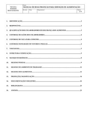 Titulo
MANUAL DE BOAS PRÁTICAS PARA SERVIÇOS DE ALIMENTAÇÃO
TICIANA
WERNER
RESTAURANTE Revisão Data Responsável Página
2/34
1. IDENTIFICAÇÃO................................................................................................................................................. 3
2. RESPONSÁVEL.................................................................................................................................................... 3
3. QUALIFICAÇÃO DOS COLABORADORES EM SEGURANÇA DOS ALIMENTOS .................................... 3
4. CONTROLE DE SAÚDE DOS COLABORADORES.......................................................................................... 4
5. CONTROLE DE ÁGUA PARA CONSUMO........................................................................................................ 4
6. CONTROLE INTEGRADO DE VETORES E PRAGAS.................................................................................. 4
7. VISITANTES........................................................................................................................................................ 5
8. ESTRUTURA E EDIFICAÇÃO........................................................................................................................... 5
9. MANEJO DE RESÍDUOS ................................................................................................................................... 8
10. HIGIENE PESSOAL ........................................................................................................................................ 9
11. HIGIENE DO AMBIENTE DE TRABALHO.............................................................................................. 11
12. HIGIENE DOS ALIMENTOS....................................................................................................................... 13
13. PRODUÇÃO / MANIPULAÇÃO................................................................................................................. 14
14. DOCUMENTAÇÃO E REGISTRO.............................................................................................................. 22
15. BIBLIOGRAFIA ............................................................................................................................................. 23
16. ANEXOS.......................................................................................................................................................... 23
 