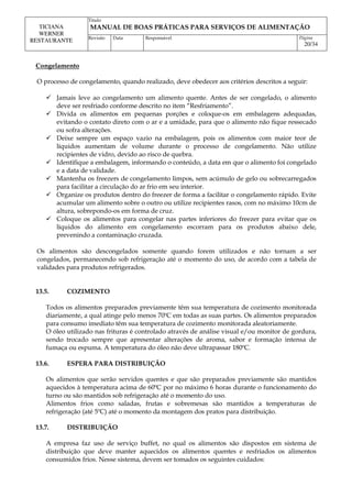 Titulo
MANUAL DE BOAS PRÁTICAS PARA SERVIÇOS DE ALIMENTAÇÃO
TICIANA
WERNER
RESTAURANTE Revisão Data Responsável Página
20/34
Congelamento
O processo de congelamento, quando realizado, deve obedecer aos critérios descritos a seguir:
 Jamais leve ao congelamento um alimento quente. Antes de ser congelado, o alimento
deve ser resfriado conforme descrito no item “Resfriamento”.
 Divida os alimentos em pequenas porções e coloque-os em embalagens adequadas,
evitando o contato direto com o ar e a umidade, para que o alimento não fique ressecado
ou sofra alterações.
 Deixe sempre um espaço vazio na embalagem, pois os alimentos com maior teor de
líquidos aumentam de volume durante o processo de congelamento. Não utilize
recipientes de vidro, devido ao risco de quebra.
 Identifique a embalagem, informando o conteúdo, a data em que o alimento foi congelado
e a data de validade.
 Mantenha os freezers de congelamento limpos, sem acúmulo de gelo ou sobrecarregados
para facilitar a circulação do ar frio em seu interior.
 Organize os produtos dentro do freezer de forma a facilitar o congelamento rápido. Evite
acumular um alimento sobre o outro ou utilize recipientes rasos, com no máximo 10cm de
altura, sobrepondo-os em forma de cruz.
 Coloque os alimentos para congelar nas partes inferiores do freezer para evitar que os
líquidos do alimento em congelamento escorram para os produtos abaixo dele,
prevenindo a contaminação cruzada.
Os alimentos são descongelados somente quando forem utilizados e não tornam a ser
congelados, permanecendo sob refrigeração até o momento do uso, de acordo com a tabela de
validades para produtos refrigerados.
13.5. COZIMENTO
Todos os alimentos preparados previamente têm sua temperatura de cozimento monitorada
diariamente, a qual atinge pelo menos 70ºC em todas as suas partes. Os alimentos preparados
para consumo imediato têm sua temperatura de cozimento monitorada aleatoriamente.
O óleo utilizado nas frituras é controlado através de análise visual e/ou monitor de gordura,
sendo trocado sempre que apresentar alterações de aroma, sabor e formação intensa de
fumaça ou espuma. A temperatura do óleo não deve ultrapassar 180ºC.
13.6. ESPERA PARA DISTRIBUIÇÃO
Os alimentos que serão servidos quentes e que são preparados previamente são mantidos
aquecidos à temperatura acima de 60ºC por no máximo 6 horas durante o funcionamento do
turno ou são mantidos sob refrigeração até o momento do uso.
Alimentos frios como saladas, frutas e sobremesas são mantidos a temperaturas de
refrigeração (até 5ºC) até o momento da montagem dos pratos para distribuição.
13.7. DISTRIBUIÇÃO
A empresa faz uso de serviço buffet, no qual os alimentos são dispostos em sistema de
distribuição que deve manter aquecidos os alimentos quentes e resfriados os alimentos
consumidos frios. Nesse sistema, devem ser tomados os seguintes cuidados:
 