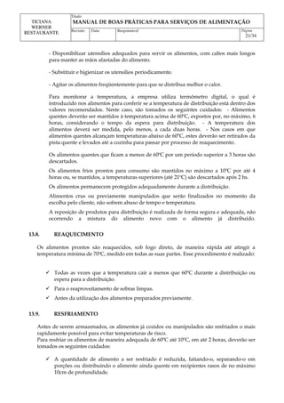 Titulo
MANUAL DE BOAS PRÁTICAS PARA SERVIÇOS DE ALIMENTAÇÃO
TICIANA
WERNER
RESTAURANTE Revisão Data Responsável Página
21/34
- Disponibilizar utensílios adequados para servir os alimentos, com cabos mais longos
para manter as mãos afastadas do alimento.
- Substituir e higienizar os utensílios periodicamente.
- Agitar os alimentos freqüentemente para que se distribua melhor o calor.
Para monitorar a temperatura, a empresa utiliza termômetro digital, o qual é
introduzido nos alimentos para conferir se a temperatura de distribuição está dentro dos
valores recomendados. Neste caso, são tomados os seguintes cuidados: - Alimentos
quentes deverão ser mantidos à temperatura acima de 60ºC, expostos por, no máximo, 6
horas, considerando o tempo da espera para distribuição. - A temperatura dos
alimentos deverá ser medida, pelo menos, a cada duas horas. - Nos casos em que
alimentos quentes alcançam temperaturas abaixo de 60ºC, estes deverão ser retirados da
pista quente e levados até a cozinha para passar por processo de reaquecimento.
Os alimentos quentes que ficam a menos de 60ºC por um período superior a 3 horas são
descartados.
Os alimentos frios prontos para consumo são mantidos no máximo a 10ºC por até 4
horas ou, se mantidos, a temperaturas superiores (até 21ºC) são descartados após 2 hs.
Os alimentos permanecem protegidos adequadamente durante a distribuição.
Alimentos crus ou previamente manipulados que serão finalizados no momento da
escolha pelo cliente, não sofrem abuso de tempo e temperatura.
A reposição de produtos para distribuição é realizada de forma segura e adequada, não
ocorrendo a mistura do alimento novo com o alimento já distribuído.
13.8. REAQUECIMENTO
Os alimentos prontos são reaquecidos, sob fogo direto, de maneira rápida até atingir a
temperatura mínima de 70ºC, medido em todas as suas partes. Esse procedimento é realizado:
 Todas as vezes que a temperatura cair a menos que 60ºC durante a distribuição ou
espera para a distribuição.
 Para o reaproveitamento de sobras limpas.
 Antes da utilização dos alimentos preparados previamente.
13.9. RESFRIAMENTO
Antes de serem armazenados, os alimentos já cozidos ou manipulados são resfriados o mais
rapidamente possível para evitar temperaturas de risco.
Para resfriar os alimentos de maneira adequada de 60ºC até 10ºC, em até 2 horas, deverão ser
tomados os seguintes cuidados:
 A quantidade de alimento a ser resfriado é reduzida, fatiando-o, separando-o em
porções ou distribuindo o alimento ainda quente em recipientes rasos de no máximo
10cm de profundidade.
 