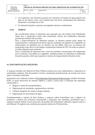 Titulo
MANUAL DE BOAS PRÁTICAS PARA SERVIÇOS DE ALIMENTAÇÃO
TICIANA
WERNER
RESTAURANTE Revisão Data Responsável Página
22/34
 Os recipientes com alimentos quentes são colocados em banhos de água gelada com
gelo ou em freezer vazio, com cuidado para não haver sobreposição dos alimentos,
facilitando a circulação de ar frio.
 Os alimentos líquidos e pastosos são agitados durante o resfriamento.
13.10. SOBRAS
São consideradas sobras, os alimentos para reposição que não tenham sido distribuídos
desde que a temperatura tenha sido monitorada. Jamais são reutilizados alimentos
prontos que tenham sido servidos.
Para o reaproveitamento de alimentos quentes, os mesmos passam pelas etapas de
reaquecimento e resfriamento de forma rigorosa, podendo em seguida ser congelados ou
armazenados em geladeira por no máximo um dia (24hs). Para uso, os mesmos são
reaquecidos mais uma vez até atingir a temperatura mínima de 70ºC em todas as partes e,
só então, liberados para consumo.
Para a reutilização de alimentos frios, estes são mantidos armazenados sob refrigeração
por no máximo 1 dia (24hs) ou congelados. Também podem ser utilizados na elaboração
de pratos quentes, desde que seguidas as normas de reaquecimento descritas acima.
14. DOCUMENTAÇÃO E REGISTRO
A empresa mantém este Manual de Boas Práticas acessível aos seus colaboradores e disponível às
autoridades sanitárias. Este documento é revisto e atualizado periodicamente, de acordo com novas
ações e mudanças realizadas.
Juntamente com o Manual, existem 4 Procedimentos Operacionais Padronizados, também chamados
POPs, os quais descrevem de maneira objetiva, o passo a passo para a realização das operações
relacionadas a:
• Higiene e saúde dos manipuladores;
• Higienização de instalações, equipamentos e móveis;
• Controle integrado de vetores e pragas urbanas;
• Higienização do reservatório de água.
Complementando o sistema de Boas Práticas, a empresa utiliza formulários com o objetivo de
monitorar a eficácia dos processos relacionados à segurança dos alimentos, permitindo que a
empresa controle melhor os seus processos. Os modelos dos formulários utilizados seguem anexos a
este Manual. Os registros são mantidos por período mínimo de 30 (trinta) dias.
 