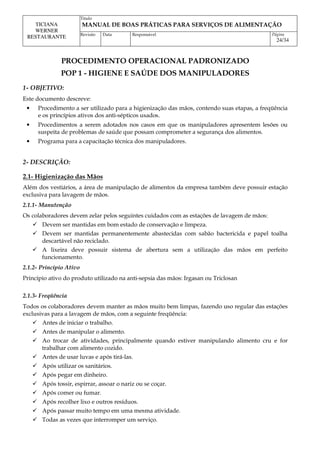 Titulo
MANUAL DE BOAS PRÁTICAS PARA SERVIÇOS DE ALIMENTAÇÃO
TICIANA
WERNER
RESTAURANTE Revisão Data Responsável Página
24/34
PROCEDIMENTO OPERACIONAL PADRONIZADO
POP 1 - HIGIENE E SAÚDE DOS MANIPULADORES
1- OBJETIVO:
Este documento descreve:
• Procedimento a ser utilizado para a higienização das mãos, contendo suas etapas, a freqüência
e os princípios ativos dos anti-sépticos usados.
• Procedimentos a serem adotados nos casos em que os manipuladores apresentem lesões ou
suspeita de problemas de saúde que possam comprometer a segurança dos alimentos.
• Programa para a capacitação técnica dos manipuladores.
2- DESCRIÇÃO:
2.1- Higienização das Mãos
Além dos vestiários, a área de manipulação de alimentos da empresa também deve possuir estação
exclusiva para lavagem de mãos.
2.1.1- Manutenção
Os colaboradores devem zelar pelos seguintes cuidados com as estações de lavagem de mãos:
 Devem ser mantidas em bom estado de conservação e limpeza.
 Devem ser mantidas permanentemente abastecidas com sabão bactericida e papel toalha
descartável não reciclado.
 A lixeira deve possuir sistema de abertura sem a utilização das mãos em perfeito
funcionamento.
2.1.2- Princípio Ativo
Princípio ativo do produto utilizado na anti-sepsia das mãos: Irgasan ou Triclosan
2.1.3- Freqüência
Todos os colaboradores devem manter as mãos muito bem limpas, fazendo uso regular das estações
exclusivas para a lavagem de mãos, com a seguinte freqüência:
 Antes de iniciar o trabalho.
 Antes de manipular o alimento.
 Ao trocar de atividades, principalmente quando estiver manipulando alimento cru e for
trabalhar com alimento cozido.
 Antes de usar luvas e após tirá-las.
 Após utilizar os sanitários.
 Após pegar em dinheiro.
 Após tossir, espirrar, assoar o nariz ou se coçar.
 Após comer ou fumar.
 Após recolher lixo e outros resíduos.
 Após passar muito tempo em uma mesma atividade.
 Todas as vezes que interromper um serviço.
 