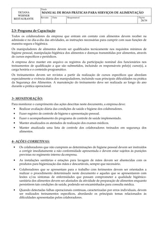 Titulo
MANUAL DE BOAS PRÁTICAS PARA SERVIÇOS DE ALIMENTAÇÃO
TICIANA
WERNER
RESTAURANTE Revisão Data Responsável Página
26/34
2.3- Programa de Capacitação
Todos os colaboradores da empresa que entram em contato com alimentos devem receber na
admissão e no dia-a-dia das atividades, as instruções necessárias para cumprir com suas funções de
maneira segura e higiênica.
Os manipuladores de alimentos devem ser qualificados tecnicamente nos requisitos mínimos de
higiene pessoal, manipulação higiênica dos alimentos e doenças transmitidas por alimentos, através
de cursos específicos e periódicos.
A empresa deve manter em arquivo os registros da participação nominal dos funcionários nos
treinamentos de qualificação a que são submetidos, incluindo os responsáveis pelo(s) curso(s), a
carga horária e o conteúdo programático.
Os treinamentos devem ser revistos a partir da realização de cursos específicos que abordam
especialmente a vivência diária dos manipuladores, incluindo suas principais dificuldades na prática
da Segurança dos Alimentos. A manutenção do treinamento deve ser realizada ao longo do ano
durante a prática operacional.
3- MONITORAÇÃO:
Para monitorar o cumprimento das ações descritas neste documento, a empresa deve:
• Realizar avaliação diária das condições de saúde e higiene dos colaboradores.
• Fazer registro de controle de higiene e apresentação pessoal.
• Fazer o acompanhamento do programa de controle de saúde implementado.
• Manter atualizados os atestados de realização dos exames médicos.
• Manter atualizada uma lista de controle dos colaboradores treinados em segurança dos
alimentos.
4- AÇÕES CORRETIVAS:
• Os colaboradores que não cumprem as determinações de higiene pessoal devem ser instruídos
a corrigir imediatamente a não conformidade apresentada e devem estar sujeitos às punições
previstas no regimento interno da empresa.
• As instalações sanitárias e estações para lavagem de mãos devem ser abastecidas com os
produtos para higienização das mãos e descartáveis, sempre que necessário.
• Colaboradores que se apresentam para o trabalho com ferimentos devem ser orientados a
realizar o procedimento determinado neste documento e aqueles que se apresentarem com
lesões e/ou sintomas de enfermidades que possam comprometer a qualidade higiênico-
sanitária dos alimentos devem ser afastados da atividade de preparação de alimentos enquanto
persistirem tais condições de saúde, podendo ser encaminhados para consulta médica.
• Quando detectadas falhas operacionais contínuas, caracterizadas por erros individuais, devem
ser realizados treinamentos específicos, abordando os principais temas relacionados às
dificuldades apresentadas pelos colaboradores.
 
