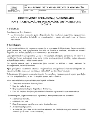 Titulo
MANUAL DE BOAS PRÁTICAS PARA SERVIÇOS DE ALIMENTAÇÃO
TICIANA
WERNER
RESTAURANTE Revisão Data Responsável Página
28/34
PROCEDIMENTO OPERACIONAL PADRONIZADO
POP 2 - HIGIENIZAÇÃO DE INSTALAÇÕES, EQUIPAMENTOS E
MÓVEIS
1- OBJETIVO:
Este documento deve descrever:
• As informações necessárias para a higienização das instalações, superfícies, equipamentos,
móveis e utensílios, incluindo os procedimentos e outras informações que se fizerem
necessárias.
2- DESCRIÇÃO:
A higiene do ambiente da empresa compreende as operações de higienização da estrutura física
(piso, paredes, etc), dos equipamentos, bancadas de trabalho e utensílios, realizadas de maneira
freqüente para minimizar os riscos de contaminação dos alimentos.
Como primeira etapa da higienização, deve-se proceder com a limpeza, que consiste em remover as
substâncias visíveis indesejáveis como terra, poeira, gordura, restos de comida e outras sujidades,
utilizando água potável e sabão ou detergente.
Em seguida deve-se fazer a sanitização para remover ou reduzir a níveis aceitáveis os
microrganismos, invisíveis a olho nu.
Após aplicação de sanitizantes a base de solução clorada, as superfícies devem ser enxaguadas em
água corrente. Nos casos onde for utilizado o álcool 70°, não deve haver enxágüe.
Todas as superfícies devem secar naturalmente. Os utensílios e equipamentos devem ser guardados
em local apropriado, limpo e seco, protegido contra a poeira e insetos.
Não é recomendado nos procedimentos de higiene ambiental:
 Varrer a seco nas áreas de manipulação.
 Usar lã e palha de aço.
 Reaproveitar embalagens de produtos de limpeza.
 Usar nas áreas de manipulação os mesmos utensílios e panos utilizados em sanitários.
De maneira geral, os procedimentos de higienização da empresa devem ser realizados:
 No início do trabalho.
 Depois de cada uso.
 Quando começar a trabalhar com outro tipo de alimento.
 A cada mudança de lote.
 A intervalos periódicos se os utensílios estiverem em uso constante para o mesmo tipo de
alimento (no máximo a cada duas horas).
 
